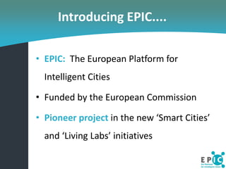 Introducing EPIC....

• EPIC: The European Platform for
  Intelligent Cities

• Funded by the European Commission

• Pione...