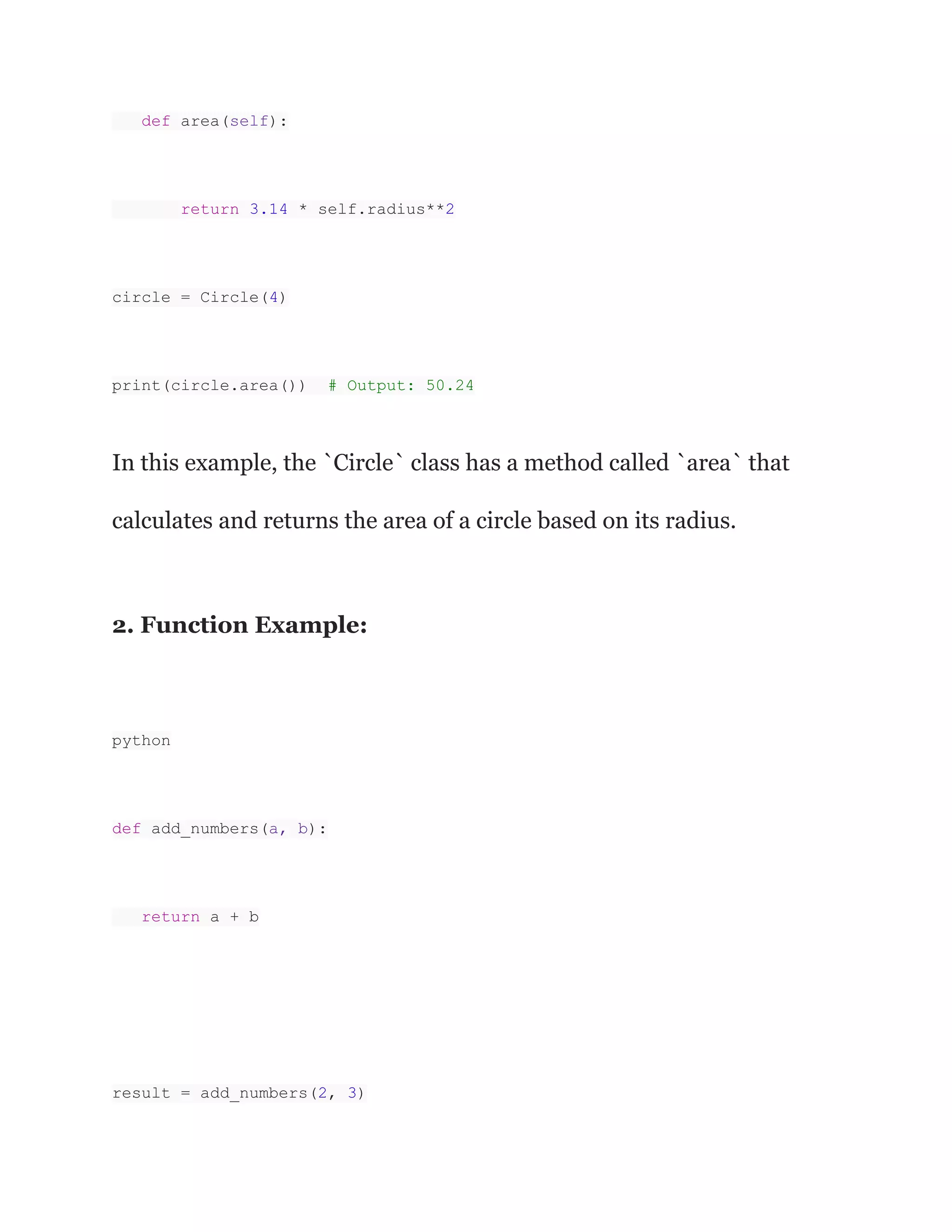 def area(self):
return 3.14 * self.radius**2
circle = Circle(4)
print(circle.area()) # Output: 50.24
In this example, the `Circle` class has a method called `area` that
calculates and returns the area of a circle based on its radius.
2. Function Example:
python
def add_numbers(a, b):
return a + b
result = add_numbers(2, 3)
 