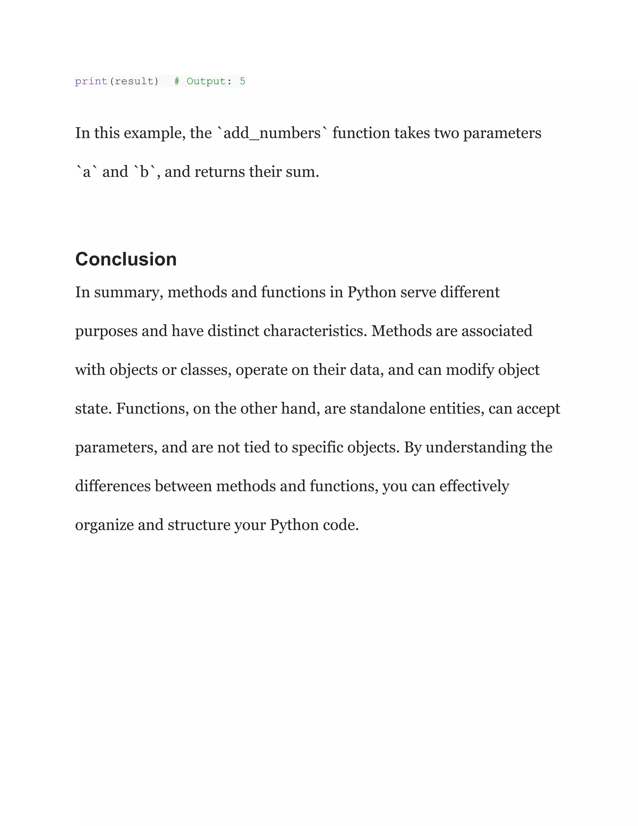 print(result) # Output: 5
In this example, the `add_numbers` function takes two parameters
`a` and `b`, and returns their sum.
Conclusion
In summary, methods and functions in Python serve different
purposes and have distinct characteristics. Methods are associated
with objects or classes, operate on their data, and can modify object
state. Functions, on the other hand, are standalone entities, can accept
parameters, and are not tied to specific objects. By understanding the
differences between methods and functions, you can effectively
organize and structure your Python code.
 