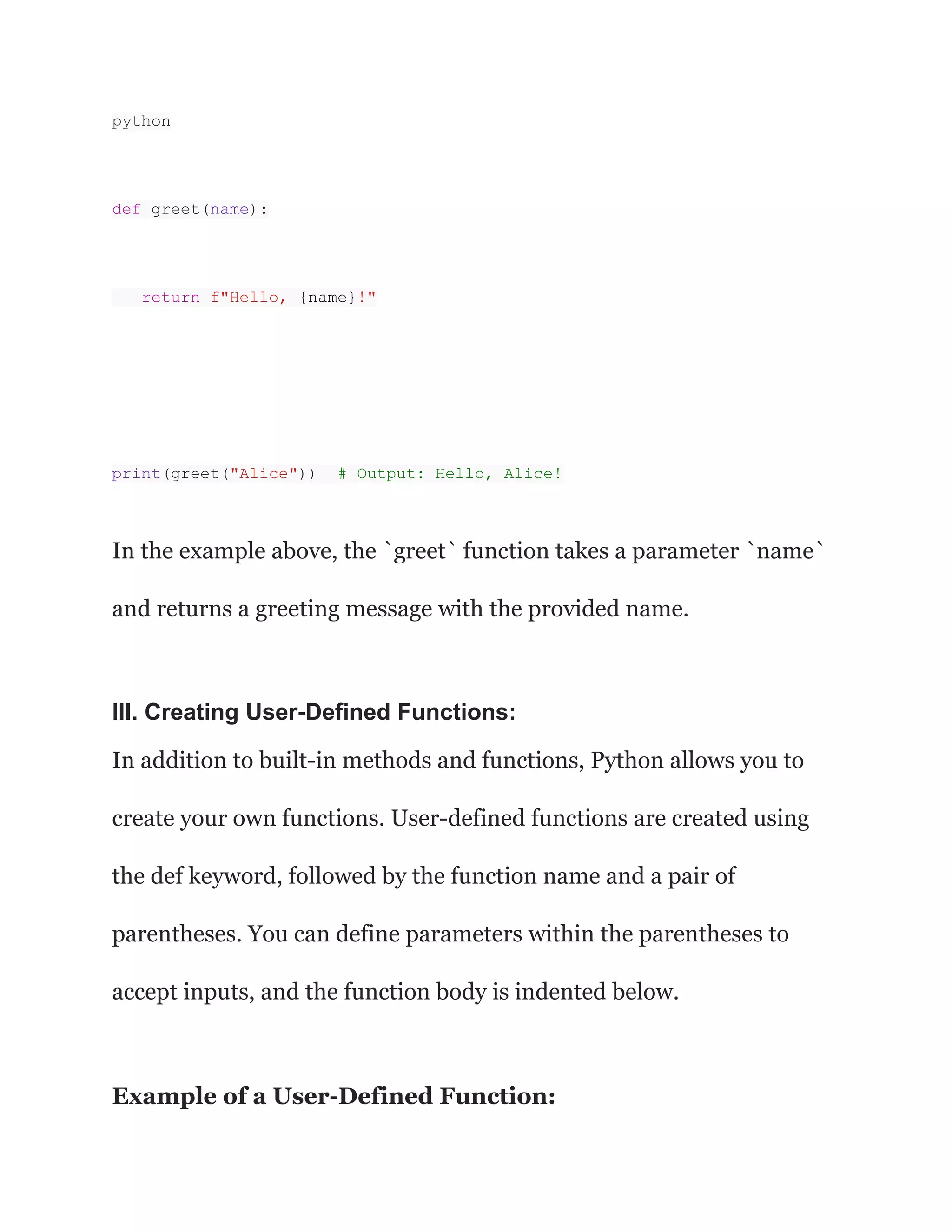 python
def greet(name):
return f"Hello, {name}!"
print(greet("Alice")) # Output: Hello, Alice!
In the example above, the `greet` function takes a parameter `name`
and returns a greeting message with the provided name.
III. Creating User-Defined Functions:
In addition to built-in methods and functions, Python allows you to
create your own functions. User-defined functions are created using
the def keyword, followed by the function name and a pair of
parentheses. You can define parameters within the parentheses to
accept inputs, and the function body is indented below.
Example of a User-Defined Function:
 