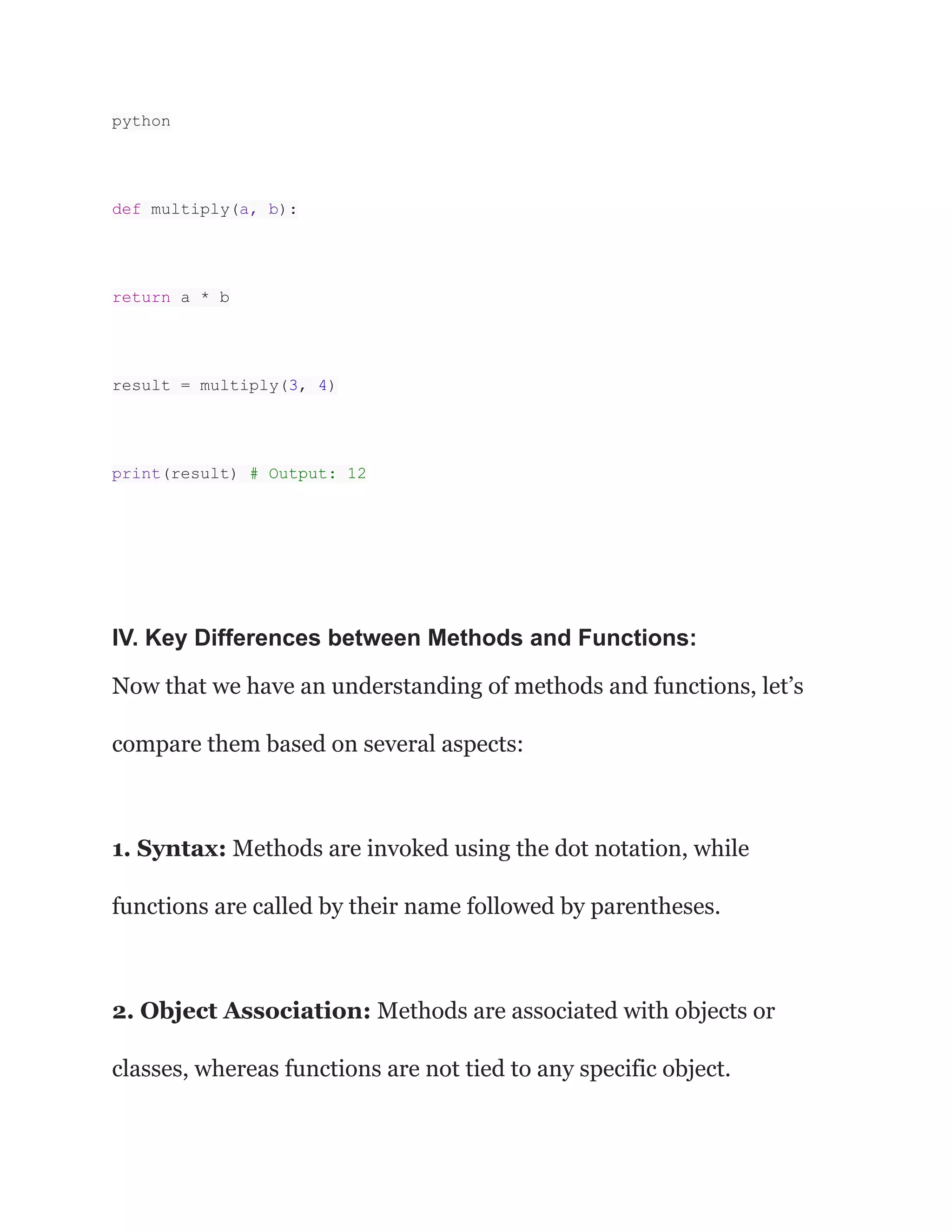 python
def multiply(a, b):
return a * b
result = multiply(3, 4)
print(result) # Output: 12
IV. Key Differences between Methods and Functions:
Now that we have an understanding of methods and functions, let’s
compare them based on several aspects:
1. Syntax: Methods are invoked using the dot notation, while
functions are called by their name followed by parentheses.
2. Object Association: Methods are associated with objects or
classes, whereas functions are not tied to any specific object.
 