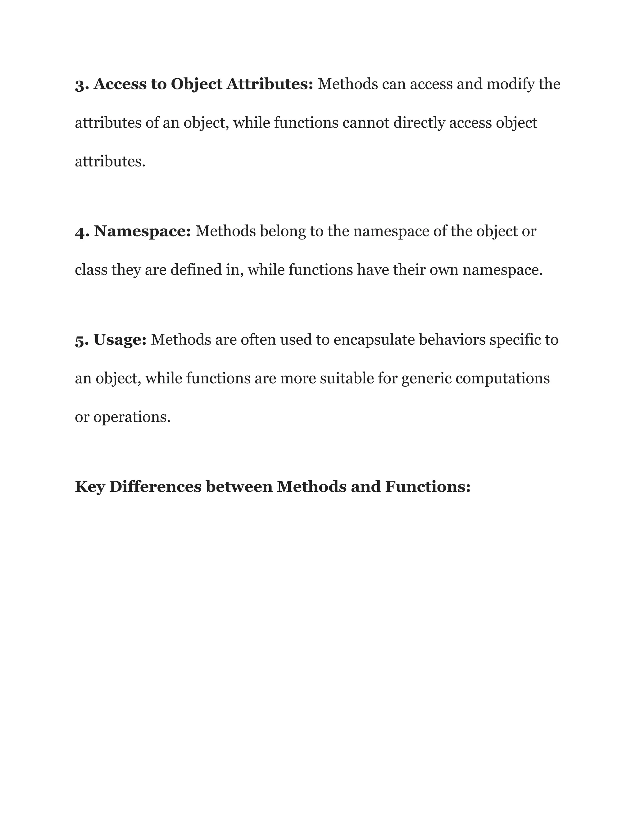 3. Access to Object Attributes: Methods can access and modify the
attributes of an object, while functions cannot directly access object
attributes.
4. Namespace: Methods belong to the namespace of the object or
class they are defined in, while functions have their own namespace.
5. Usage: Methods are often used to encapsulate behaviors specific to
an object, while functions are more suitable for generic computations
or operations.
Key Differences between Methods and Functions:
 