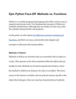 Epic Python Face-Off -Methods vs. Functions
Python is a versatile programming language that offers various ways to
organize and execute code. Two fundamental concepts in Python are
methods and functions. Although they are similar in some ways, they
have distinct characteristics and purposes.
In this guide, we will explore the differences between methods and
functions, and their use cases, and provide code snippets and
examples to illustrate their functionalities.
Methods in Python:
Methods in Python are functions that are associated with an object or
a class. They operate on the data contained within the object and can
modify its state. Methods are invoked using the dot notation, where
the method is called on an instance of a class or an object. They have
access to the instance variables and can perform actions specific to the
object they belong to. Here are some key characteristics of methods:
 