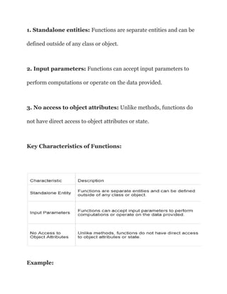 1. Standalone entities: Functions are separate entities and can be
defined outside of any class or object.
2. Input parameters: Functions can accept input parameters to
perform computations or operate on the data provided.
3. No access to object attributes: Unlike methods, functions do
not have direct access to object attributes or state.
Key Characteristics of Functions:
Example:
 
