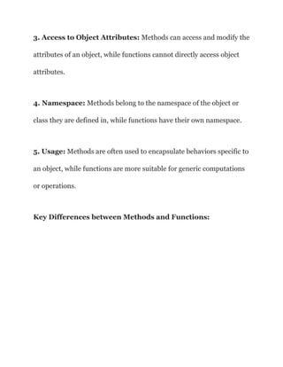 3. Access to Object Attributes: Methods can access and modify the
attributes of an object, while functions cannot directly access object
attributes.
4. Namespace: Methods belong to the namespace of the object or
class they are defined in, while functions have their own namespace.
5. Usage: Methods are often used to encapsulate behaviors specific to
an object, while functions are more suitable for generic computations
or operations.
Key Differences between Methods and Functions:
 