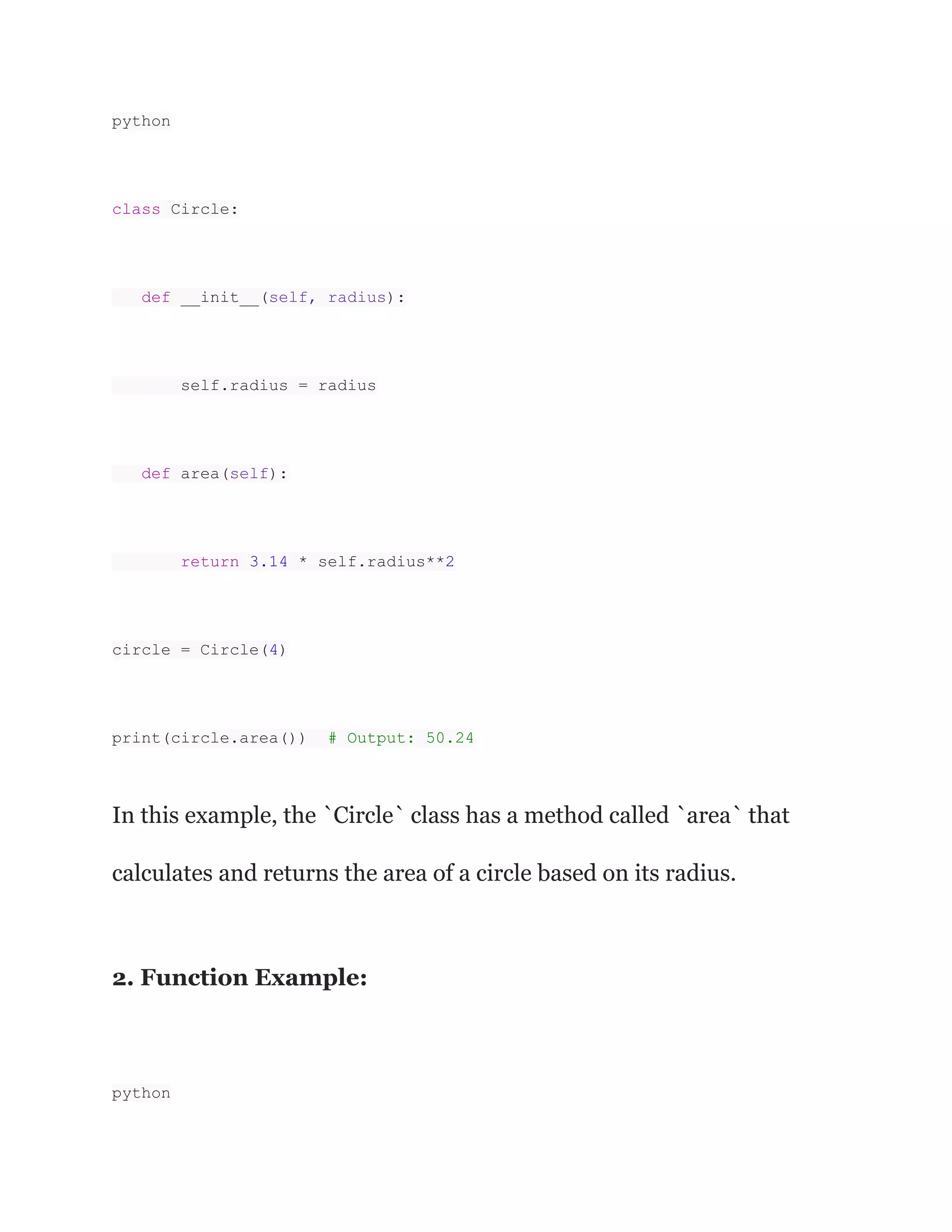 python
class Circle:
def __init__(self, radius):
self.radius = radius
def area(self):
return 3.14 * self.radius**2
circle = Circle(4)
print(circle.area()) # Output: 50.24
In this example, the `Circle` class has a method called `area` that
calculates and returns the area of a circle based on its radius.
2. Function Example:
python
 