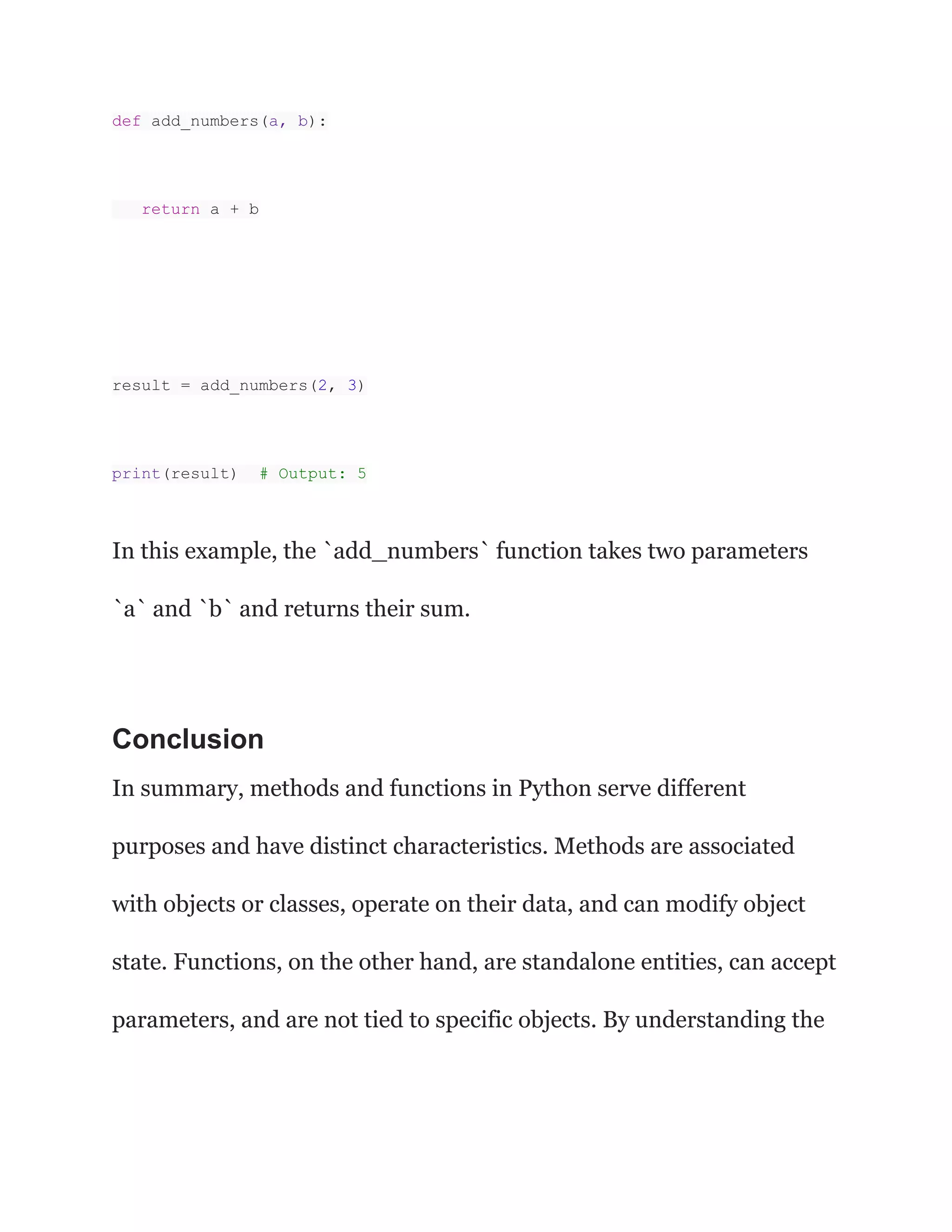 def add_numbers(a, b):
return a + b
result = add_numbers(2, 3)
print(result) # Output: 5
In this example, the `add_numbers` function takes two parameters
`a` and `b` and returns their sum.
Conclusion
In summary, methods and functions in Python serve different
purposes and have distinct characteristics. Methods are associated
with objects or classes, operate on their data, and can modify object
state. Functions, on the other hand, are standalone entities, can accept
parameters, and are not tied to specific objects. By understanding the
 