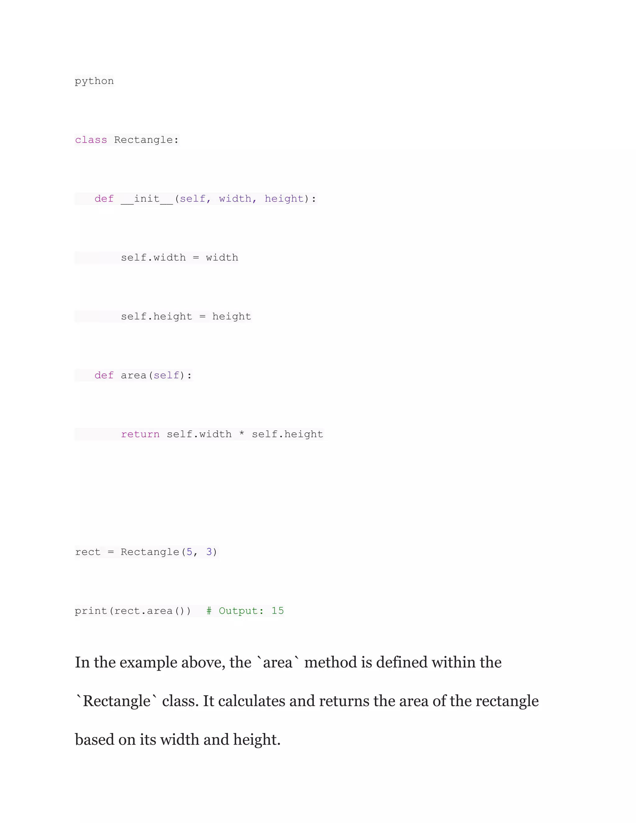python
class Rectangle:
def __init__(self, width, height):
self.width = width
self.height = height
def area(self):
return self.width * self.height
rect = Rectangle(5, 3)
print(rect.area()) # Output: 15
In the example above, the `area` method is defined within the
`Rectangle` class. It calculates and returns the area of the rectangle
based on its width and height.
 