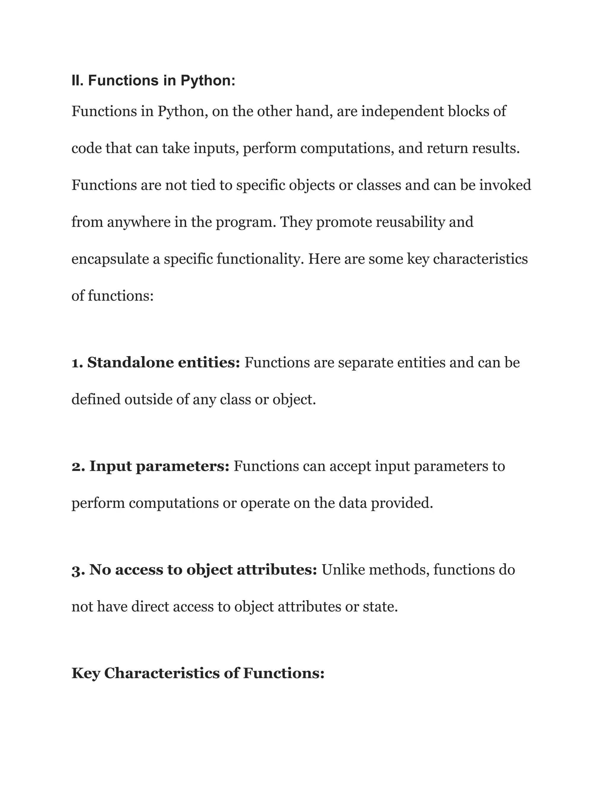 II. Functions in Python:
Functions in Python, on the other hand, are independent blocks of
code that can take inputs, perform computations, and return results.
Functions are not tied to specific objects or classes and can be invoked
from anywhere in the program. They promote reusability and
encapsulate a specific functionality. Here are some key characteristics
of functions:
1. Standalone entities: Functions are separate entities and can be
defined outside of any class or object.
2. Input parameters: Functions can accept input parameters to
perform computations or operate on the data provided.
3. No access to object attributes: Unlike methods, functions do
not have direct access to object attributes or state.
Key Characteristics of Functions:
 
