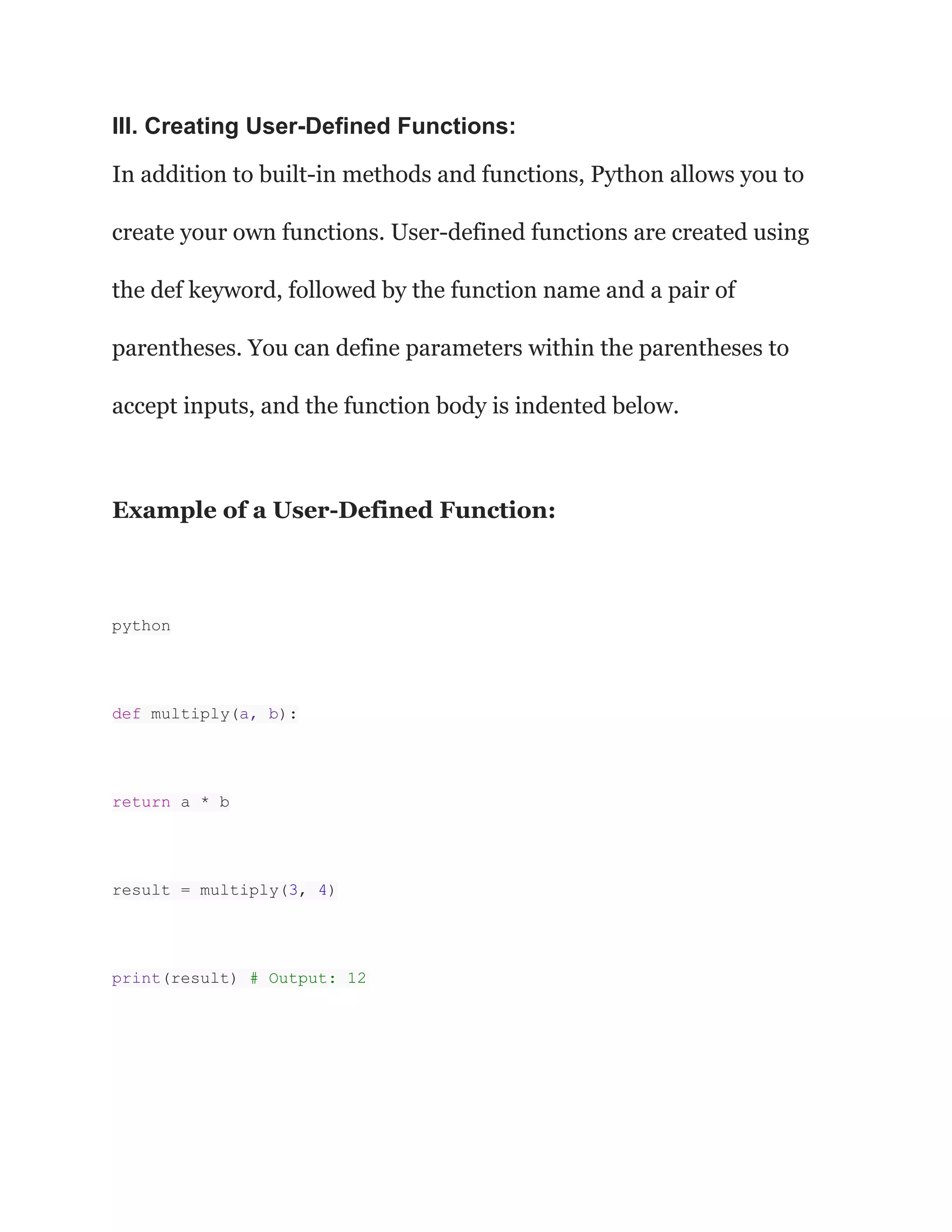 III. Creating User-Defined Functions:
In addition to built-in methods and functions, Python allows you to
create your own functions. User-defined functions are created using
the def keyword, followed by the function name and a pair of
parentheses. You can define parameters within the parentheses to
accept inputs, and the function body is indented below.
Example of a User-Defined Function:
python
def multiply(a, b):
return a * b
result = multiply(3, 4)
print(result) # Output: 12
 