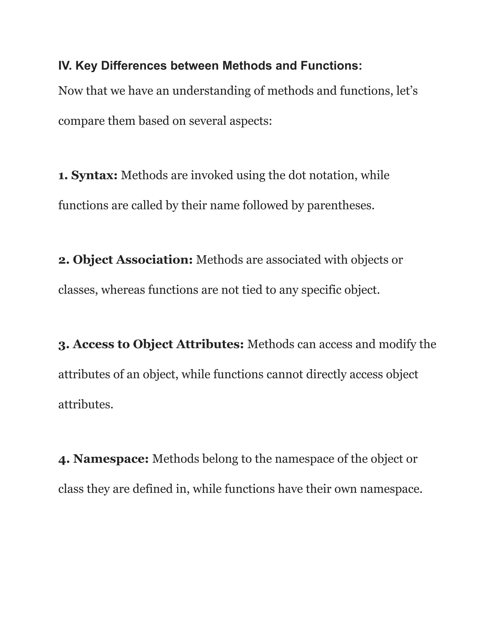 IV. Key Differences between Methods and Functions:
Now that we have an understanding of methods and functions, let’s
compare them based on several aspects:
1. Syntax: Methods are invoked using the dot notation, while
functions are called by their name followed by parentheses.
2. Object Association: Methods are associated with objects or
classes, whereas functions are not tied to any specific object.
3. Access to Object Attributes: Methods can access and modify the
attributes of an object, while functions cannot directly access object
attributes.
4. Namespace: Methods belong to the namespace of the object or
class they are defined in, while functions have their own namespace.
 