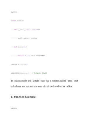 python
class Circle:
def __init__(self, radius):
self.radius = radius
def area(self):
return 3.14 * self.radius**2
circle = Circle(4)
print(circle.area()) # Output: 50.24
In this example, the `Circle` class has a method called `area` that
calculates and returns the area of a circle based on its radius.
2. Function Example:
python
 