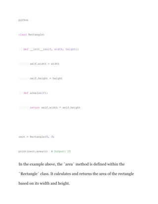 python
class Rectangle:
def __init__(self, width, height):
self.width = width
self.height = height
def area(self):
return self.width * self.height
rect = Rectangle(5, 3)
print(rect.area()) # Output: 15
In the example above, the `area` method is defined within the
`Rectangle` class. It calculates and returns the area of the rectangle
based on its width and height.
 