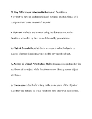 IV. Key Differences between Methods and Functions:
Now that we have an understanding of methods and functions, let’s
compare them based on several aspects:
1. Syntax: Methods are invoked using the dot notation, while
functions are called by their name followed by parentheses.
2. Object Association: Methods are associated with objects or
classes, whereas functions are not tied to any specific object.
3. Access to Object Attributes: Methods can access and modify the
attributes of an object, while functions cannot directly access object
attributes.
4. Namespace: Methods belong to the namespace of the object or
class they are defined in, while functions have their own namespace.
 