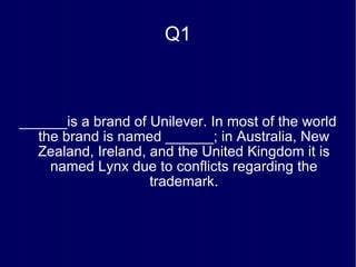Q1 ______is a brand of Unilever. In most of the world the brand is named ______; in Australia, New Zealand, Ireland, and the United Kingdom it is named Lynx due to conflicts regarding the trademark. 