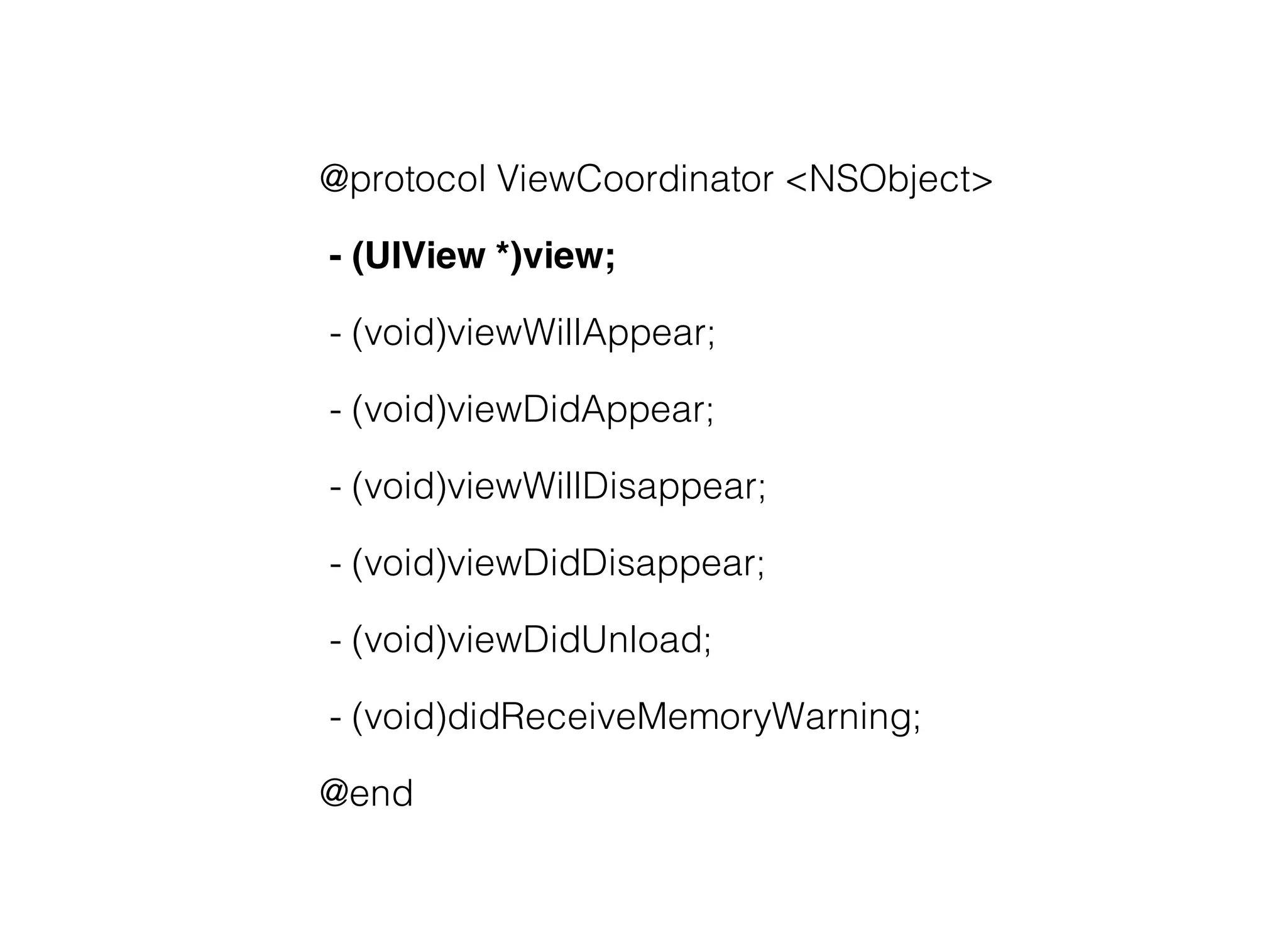 @protocol ViewCoordinator <NSObject>

- (UIView *)view;

- (void)viewWillAppear;

- (void)viewDidAppear;

- (void)viewWillDisappear;

- (void)viewDidDisappear;

- (void)viewDidUnload;

- (void)didReceiveMemoryWarning;

@end
 