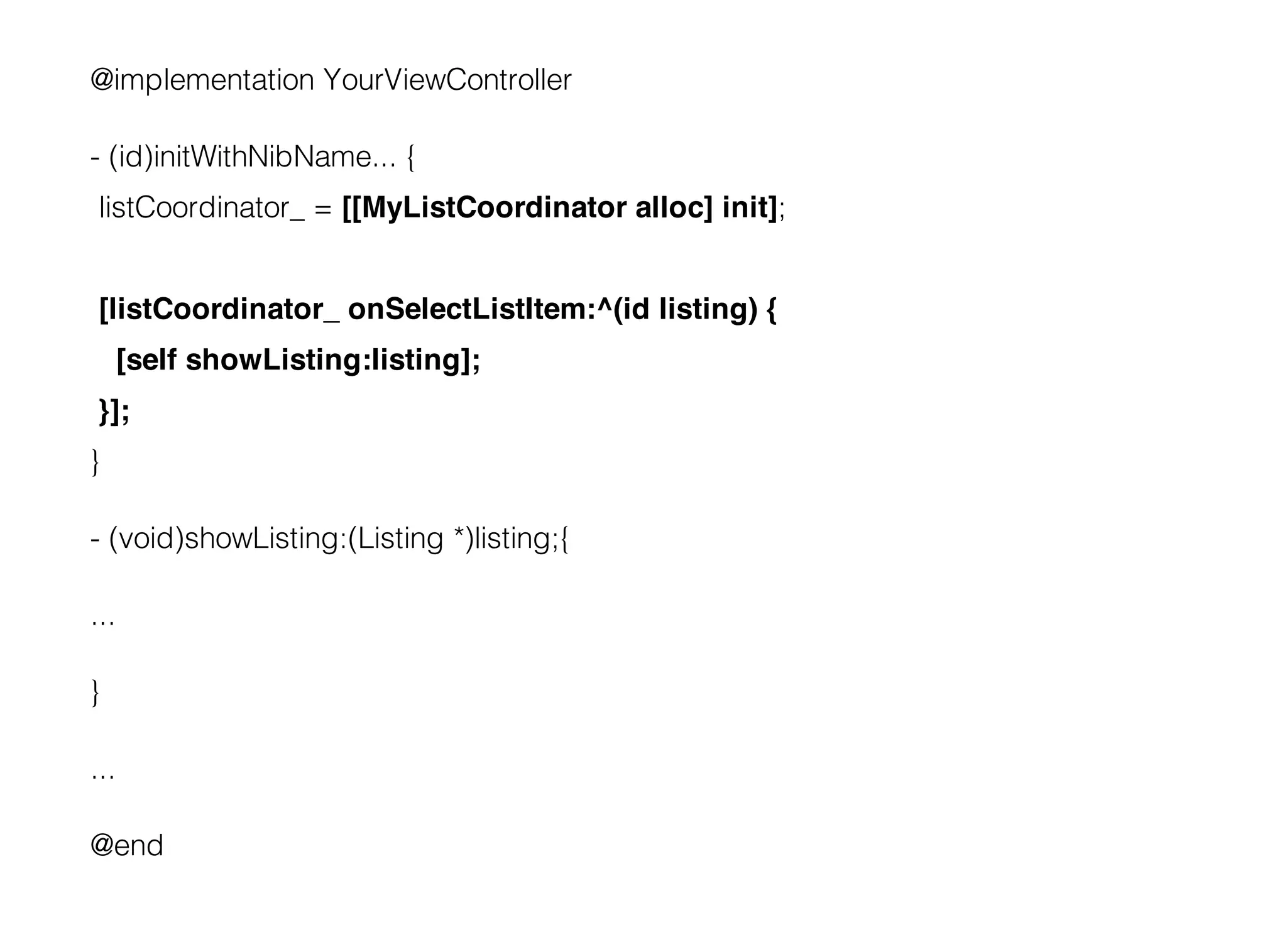 @implementation YourViewController

- (id)initWithNibName... {
 listCoordinator_ = [[MyListCoordinator alloc] init];


 [listCoordinator_ onSelectListItem:^(id listing) {
      [self showListing:listing];
 }];
}

- (void)showListing:(Listing *)listing;{

...

}

...

@end
 
