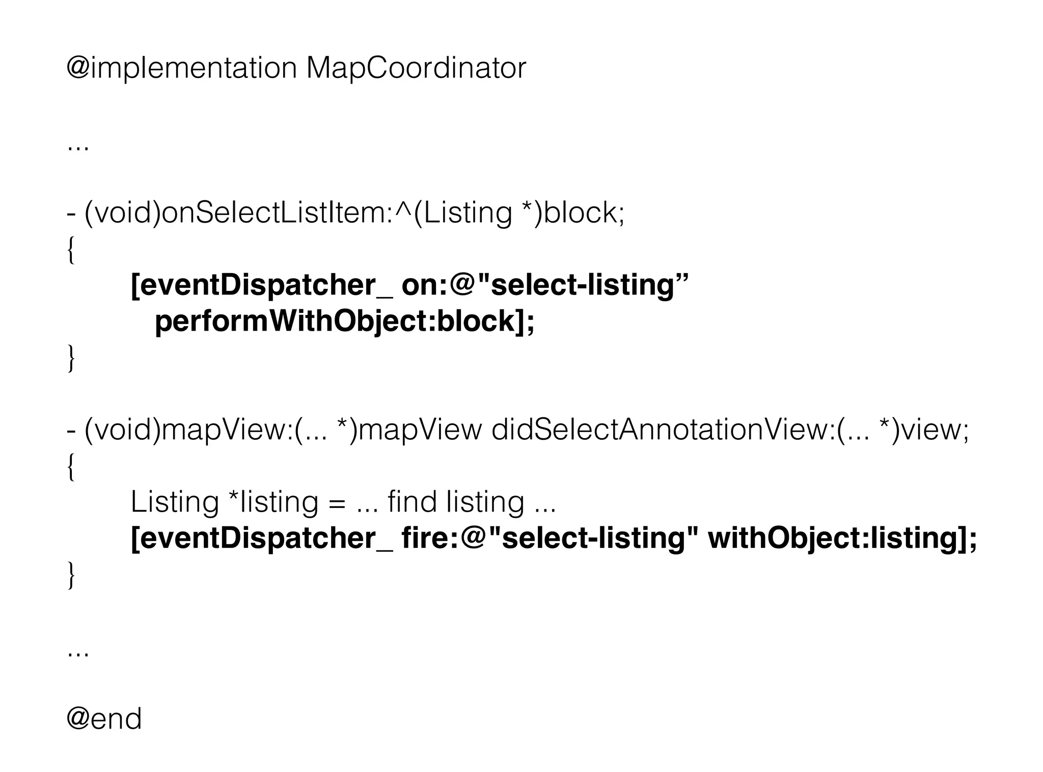 @implementation MapCoordinator

...

- (void)onSelectListItem:^(Listing *)block;
{
      [eventDispatcher_ on:@"select-listing”
        performWithObject:block];
}

- (void)mapView:(... *)mapView didSelectAnnotationView:(... *)view;
{
      Listing *listing = ... find listing ...
      [eventDispatcher_ fire:@"select-listing" withObject:listing];
}

...

@end
 
