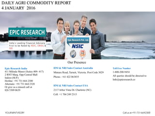 DAILY AGRI COMMODITY REPORT
4 JANUARY 2016
HNI & NRI Sales Contact Australia
Mintara Road, Tarneit, Victoria. Post Code 3029
Phone.: +61 422 063855
HNI & NRI Sales Contact USA
2117 Arbor Vista Dr. Charlotte (NC)
Cell: +1 704 249 2315
Toll Free Number
1-800-200-9454
All queries should be directed to
Info@epicresearch.co
1
Epic Research India
411 Milinda Manor (Suites 409- 417)
2 RNT Marg. Opp Central Mall
Indore (M.P.)
Hotline: +91 731 664 2300
Alternate: +91 731 664 2320
Or give us a missed call at
026 5309 0639
Our Presence
YOURMINTVISORY Call us at +91-731-6642300
 