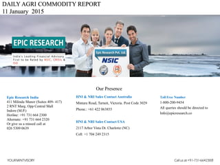 DAILY AGRI COMMODITY REPORT
11 January 2015
HNI & NRI Sales Contact Australia
Mintara Road, Tarneit, Victoria. Post Code 3029
Phone.: +61 422 063855
HNI & NRI Sales Contact USA
2117 Arbor Vista Dr. Charlotte (NC)
Cell: +1 704 249 2315
Toll Free Number
1-800-200-9454
All queries should be directed to
Info@epicresearch.co
1
Epic Research India
411 Milinda Manor (Suites 409- 417)
2 RNT Marg. Opp Central Mall
Indore (M.P.)
Hotline: +91 731 664 2300
Alternate: +91 731 664 2320
Or give us a missed call at
026 5309 0639
Our Presence
YOURMINTVISORY Call us at +91-731-6642300
 