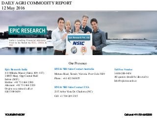 DAILY AGRI COMMODITY REPORT
12 May 2016
HNI & NRI Sales Contact Australia
Mintara Road, Tarneit, Victoria. Post Code 3029
Phone.: +61 422 063855
HNI & NRI Sales Contact USA
2117 Arbor Vista Dr. Charlotte (NC)
Cell: +1 704 249 2315
Toll Free Number
1-800-200-9454
All queries should be directed to
Info@epicresearch.co
1
Epic Research India
411 Milinda Manor (Suites 409- 417)
2 RNT Marg. Opp Central Mall
Indore (M.P.)
Hotline: +91 731 664 2300
Alternate: +91 731 664 2320
Or give us a missed call at
026 5309 0639
Our Presence
YOURMINTVISORY Call us at +91-731-6642300
 