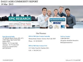 DAILYAGRI COMMODITY REPORT
19 Mar 2015
HNI & NRI Sales Contact Australia
Mintara Road, Tarneit, Victoria. Post Code 3029
Phone.: +61 422 063855
HNI & NRI Sales Contact USA
2117 Arbor Vista Dr. Charlotte (NC)
Cell: +1 704 249 2315
Toll Free Number
1-800-200-9454
All queries should be directed to
Info@epicresearch.co
1
Epic Research India
411 Milinda Manor (Suites 409- 417)
2 RNT Marg. Opp Central Mall
Indore (M.P.)
Hotline: +91 731 664 2300
Alternate: +91 731 664 2320
Or give us a missed call at
026 5309 0639
Our Presence
YOUR MINTVISORY Call us at +91-731-6642300
 