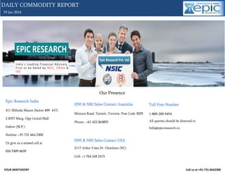 YOUR MINTVISORY Call us at +91-731-6642300
19 Jan 2016
DAILY COMMODITY REPORT
Our Presence
Epic Research India
411 Milinda Manor (Suites 409- 417)
2 RNT Marg. Opp Cental Mall
Indore (M.P.)
Hotline: +91 731 664 2300
Or give us a missed call at
026 5309 0639
HNI & NRI Sales Contact Australia
Mintara Road, Tarneit, Victoria. Post Code 3029
Phone.: +61 422 063855
HNI & NRI Sales Contact USA
2117 Arbor Vista Dr. Charlotte (NC)
Cell: +1 704 249 2315
Toll Free Number
1-800-200-9454
All queries should be directed to
Info@epicresearch.co
 