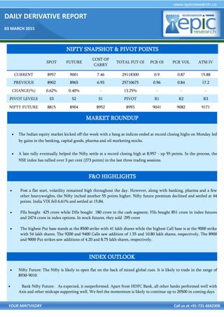 DAILY DERIVATIVE REPORT
03 MARCH 2015
YOUR MINTVISORY Call us at +91-731-6642300
 The Indian equity market kicked off the week with a bang as indices ended at record closing highs on Monday led
by gains in the banking, capital goods, pharma and oil marketing stocks.
 A late rally eventually helped the Nifty settle at a record closing high at 8,957 - up 55 points. In the process, the
NSE index has rallied over 3 per cent (273 points) in the last three trading sessions.
 Post a flat start, volatility remained high throughout the day. However, along with banking, pharma and a few
other heavyweights, the Nifty inched another 55 points higher. Nifty future premium declined and settled at 44
points. India VIX fell 6.61% and settled at 15.84.
 FIIs bought 425 crore while DIIs bought 180 crore in the cash segment. FIIs bought 851 crore in index futures
and 2474 crore in index options. In stock futures, they sold 295 crore
 The highest Put base stands at the 8500 strike with 41 lakh shares while the highest Call base is at the 9000 strike
with 54 lakh shares. The 9200 and 9400 Calls saw addition of 1.55 and 10.80 lakh shares, respectively. The 8900
and 9000 Put strikes saw additions of 4.20 and 8.75 lakh shares, respectively.
 Nifty Future: The Nifty is likely to open flat on the back of mixed global cues. It is likely to trade in the range of
8930-9010.
 Bank Nifty Future: As expected, it outperformed. Apart from HDFC Bank, all other banks performed well with
Axis and other midcaps supporting well. We feel the momentum is likely to continue up to 20500 in coming days
NIFTY SNAPSHOT & PIVOT POINTS
SPOT FUTURE
COST OF
CARRY
TOTAL FUT OI PCR OI PCR VOL ATM IV
CURRENT 8957 9001 7.46 29118300 0.9 0.87 15.88
PREVIOUS 8902 8965 6.93 25710675 0.96 0.84 17.2
CHANGE(%) 0.62% 0.40% - 13.25% - - -
PIVOT LEVELS S3 S2 S1 PIVOT R1 R2 R3
NIFTY FUTURE 8815 8904 8952 8993 9041 9082 9171
F&O HIGHLIGHTS
INDEX OUTLOOK
MARKET ROUNDUP
 