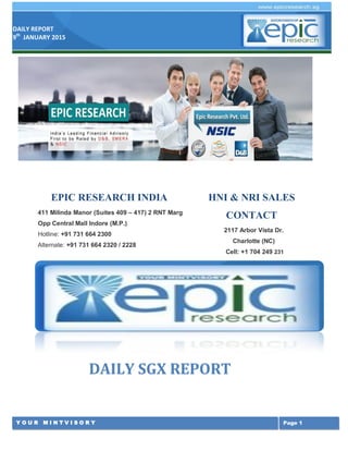 DAILY REPORT
9th
JANUARY 2015
Y O U R M I N T V I S O R Y Page 1
DAILY SGX REPORT
EPIC RESEARCH INDIA
411 Milinda Manor (Suites 409 – 417) 2 RNT Marg
Opp Central Mall Indore (M.P.)
Hotline: +91 731 664 2300
Alternate: +91 731 664 2320 / 2228
HNI & NRI SALES
CONTACT
2117 Arbor Vista Dr.
Charlotte (NC)
Cell: +1 704 249 231
 