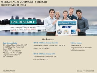 WEEKLY AGRI COMMODITY REPORT 08 DECEMBER 2014 
HNI & NRI Sales Contact Australia 
Mintara Road, Tarneit, Victoria. Post Code 3029 
Phone.: +61 422 063855 
HNI & NRI Sales Contact USA 
2117 Arbor Vista Dr. Charlotte (NC) 
Cell: +1 704 249 2315 
Toll Free Number 
1-800-200-9454 
All queries should be directed to 
Info@epicresearch.co 
1 
Epic Research India 
411 Milinda Manor (Suites 409-417) 
2 RNT Marg. Opp Central Mall 
Indore (M.P.) 
Hotline: +91 731 664 2300 
Alternate: +91 731 664 2320 
Or give us a missed call at 
026 5309 0639 
Our Presence 
YOUR MINTVISORYCall us at +91-731-6642300  