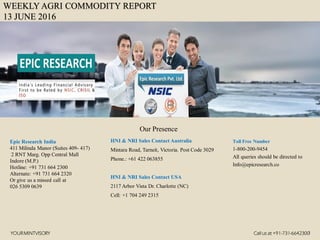WEEKLY AGRI COMMODITY REPORT
13 JUNE 2016
HNI & NRI Sales Contact Australia
Mintara Road, Tarneit, Victoria. Post Code 3029
Phone.: +61 422 063855
HNI & NRI Sales Contact USA
2117 Arbor Vista Dr. Charlotte (NC)
Cell: +1 704 249 2315
Toll Free Number
1-800-200-9454
All queries should be directed to
Info@epicresearch.co
1
Epic Research India
411 Milinda Manor (Suites 409- 417)
2 RNT Marg. Opp Central Mall
Indore (M.P.)
Hotline: +91 731 664 2300
Alternate: +91 731 664 2320
Or give us a missed call at
026 5309 0639
Our Presence
YOURMINTVISORY Call us at +91-731-6642300
 