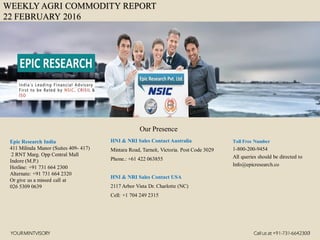 WEEKLY AGRI COMMODITY REPORT
22 FEBRUARY 2016
HNI & NRI Sales Contact Australia
Mintara Road, Tarneit, Victoria. Post Code 3029
Phone.: +61 422 063855
HNI & NRI Sales Contact USA
2117 Arbor Vista Dr. Charlotte (NC)
Cell: +1 704 249 2315
Toll Free Number
1-800-200-9454
All queries should be directed to
Info@epicresearch.co
1
Epic Research India
411 Milinda Manor (Suites 409- 417)
2 RNT Marg. Opp Central Mall
Indore (M.P.)
Hotline: +91 731 664 2300
Alternate: +91 731 664 2320
Or give us a missed call at
026 5309 0639
Our Presence
YOURMINTVISORY Call us at +91-731-6642300
 