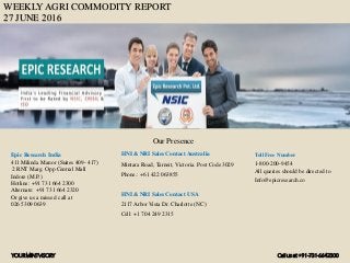 WEEKLY AGRI COMMODITY REPORT
27 JUNE 2016
HNI & NRI Sales Contact Australia
Mintara Road, Tarneit, Victoria. Post Code 3029
Phone.: +61 422 063855
HNI & NRI Sales Contact USA
2117 Arbor Vista Dr. Charlotte (NC)
Cell: +1 704 249 2315
Toll Free Number
1-800-200-9454
All queries should be directed to
Info@epicresearch.co
1
Epic Research India
411 Milinda Manor (Suites 409- 417)
2 RNT Marg. Opp Central Mall
Indore (M.P.)
Hotline: +91 731 664 2300
Alternate: +91 731 664 2320
Or give us a missed call at
026 5309 0639
Our Presence
YOURMINTVISORY Call us at +91-731-6642300
 