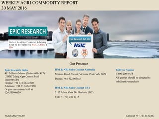 WEEKLY AGRI COMMODITY REPORT
30 MAY 2016
HNI & NRI Sales Contact Australia
Mintara Road, Tarneit, Victoria. Post Code 3029
Phone.: +61 422 063855
HNI & NRI Sales Contact USA
2117 Arbor Vista Dr. Charlotte (NC)
Cell: +1 704 249 2315
Toll Free Number
1-800-200-9454
All queries should be directed to
Info@epicresearch.co
1
Epic Research India
411 Milinda Manor (Suites 409- 417)
2 RNT Marg. Opp Central Mall
Indore (M.P.)
Hotline: +91 731 664 2300
Alternate: +91 731 664 2320
Or give us a missed call at
026 5309 0639
Our Presence
YOURMINTVISORY Call us at +91-731-6642300
 