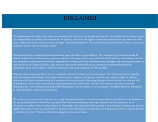 The information and views in this report, our website & all the service we provide are believed to be reliable, but we do not accept
any responsibility (or liability) for errors of fact or opinion. Users have the right to choose the product/s that suits them the most.
Sincere efforts have been made to present the right investment perspective. The information contained herein is based on analysis
and up on sources that we consider reliable.
This material is for personal information and based upon it & takes no responsibility. The information given herein should be
treated as only factor, while making investment decision. The report does not provide individually tailor-made investment advice.
Epic research recommends that investors independently evaluate particular investments and strategies, and encourages investors to
seek the advice of a financial adviser. Epic research shall not be responsible for any transaction conducted based on the
information given in this report, which is in violation of rules and regulations of NSE and BSE.
The share price projections shown are not necessarily indicative of future price performance. The information herein, together
with all estimates and forecasts, can change without notice. Analyst or any person related to epic research might be holding
positions in the stocks recommended. It is understood that anyone who is browsing through the site has done so at his free will
and does not read any views expressed as a recommendation for which either the site or its owners or anyone can be held
responsible for . Any surfing and reading of the information is the acceptance of this disclaimer. All Rights Reserved. Investment
in equity & bullion market has its own risks.
We, however, do not vouch for the accuracy or the completeness thereof. we are not responsible for any loss incurred whatsoever
for any financial profits or loss which may arise from the recommendations above epic research does not purport to be an
invitation or an offer to buy or sell any financial instrument. Our Clients (Paid Or Unpaid), Any third party or anyone else have no
rights to forward or share our calls or SMS or Report or Any Information Provided by us to/with anyone which is received directly
or indirectly by them. If found so then Serious Legal Actions can be taken.
DISCLAIMER
 