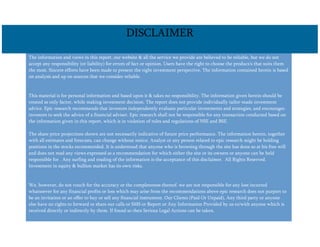 The information and views in this report, our website & all the service we provide are believed to be reliable, but we do not
accept any responsibility (or liability) for errors of fact or opinion. Users have the right to choose the product/s that suits them
the most. Sincere efforts have been made to present the right investment perspective. The information contained herein is based
on analysis and up on sources that we consider reliable.
This material is for personal information and based upon it & takes no responsibility. The information given herein should be
treated as only factor, while making investment decision. The report does not provide individually tailor-made investment
advice. Epic research recommends that investors independently evaluate particular investments and strategies, and encourages
investors to seek the advice of a financial adviser. Epic research shall not be responsible for any transaction conducted based on
the information given in this report, which is in violation of rules and regulations of NSE and BSE.
The share price projections shown are not necessarily indicative of future price performance. The information herein, together
with all estimates and forecasts, can change without notice. Analyst or any person related to epic research might be holding
positions in the stocks recommended. It is understood that anyone who is browsing through the site has done so at his free will
and does not read any views expressed as a recommendation for which either the site or its owners or anyone can be held
responsible for . Any surfing and reading of the information is the acceptance of this disclaimer. All Rights Reserved.
Investment in equity & bullion market has its own risks.
We, however, do not vouch for the accuracy or the completeness thereof. we are not responsible for any loss incurred
whatsoever for any financial profits or loss which may arise from the recommendations above epic research does not purport to
be an invitation or an offer to buy or sell any financial instrument. Our Clients (Paid Or Unpaid), Any third party or anyone
else have no rights to forward or share our calls or SMS or Report or Any Information Provided by us to/with anyone which is
received directly or indirectly by them. If found so then Serious Legal Actions can be taken.
DISCLAIMER
 