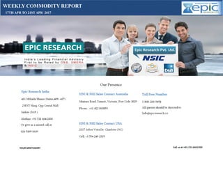 WEEKLY COMMODITY REPORT
17TH APR TO 21ST APR 2017
Manish
Sharm
a
Digitally signed by
Manish Sharma
DN: cn=Manish
Sharma c=IN
o=Personal
Reason: I am the
author of this
document
Location:
Date: 2017-04-15
13:40+05:30
 