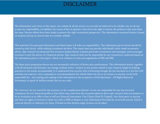 The information and views in this report, our website & all the service we provide are believed to be reliable, but we do not
accept any responsibility (or liability) for errors of fact or opinion. Users have the right to choose the product/s that suits them
the most. Sincere efforts have been made to present the right investment perspective. The information contained herein is based
on analysis and up on sources that we consider reliable.
This material is for personal information and based upon it & takes no responsibility. The information given herein should be
treated as only factor, while making investment decision. The report does not provide individually tailor-made investment
advice. Epic research recommends that investors independently evaluate particular investments and strategies, and encourages
investors to seek the advice of a financial adviser. Epic research shall not be responsible for any transaction conducted based on
the information given in this report, which is in violation of rules and regulations of NSE and BSE.
The share price projections shown are not necessarily indicative of future price performance. The information herein, together
with all estimates and forecasts, can change without notice. Analyst or any person related to epic research might be holding
positions in the stocks recommended. It is understood that anyone who is browsing through the site has done so at his free will
and does not read any views expressed as a recommendation for which either the site or its owners or anyone can be held
responsible for . Any surfing and reading of the information is the acceptance of this disclaimer. All Rights Reserved.
Investment in equity & bullion market has its own risks.
We, however, do not vouch for the accuracy or the completeness thereof. we are not responsible for any loss incurred
whatsoever for any financial profits or loss which may arise from the recommendations above epic research does not purport to
be an invitation or an offer to buy or sell any financial instrument. Our Clients (Paid Or Unpaid), Any third party or anyone
else have no rights to forward or share our calls or SMS or Report or Any Information Provided by us to/with anyone which is
received directly or indirectly by them. If found so then Serious Legal Actions can be taken.
DISCLAIMER
 