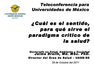 ¿Cuál es el sentido, para qué sirve el paradigma crítico de la salud? Jaime Breilh, Md. MSc. PhD. Director del Área de Salud – UASB-SE 28 de Octubre del 2011 Doctorado en Salud, Ambiente y Sociedad Teleconferencia para Universidades de México 
