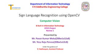 Sign Language Recognition using OpenCV
Presented by
Mr. Pavan Kumar Meka(208w1a12a8)
Mr. Yesu Raju Parusu(208w1a12c8)
Department of Information Technology
V R Siddhartha Engineering College
B.Tech in Information Technology
EPICS Project
Review 1
Under the guidance of
V. Radhesyam, Assistant Professor
Computer Vision
 