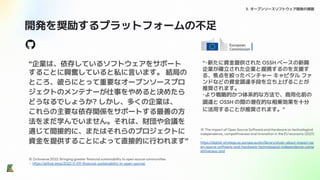 開発を奨励するプラットフォームの不足
3. オープンソースソフトウェア開発の課題
“企業は、依存しているソフトウェアをサポート
することに興奮していると私に言います。 結局の
ところ、彼らにとって重要なオープンソースプロ
ジェクトのメンテナーが仕事をやめると決めたら
どうなるでしょうか? しかし、多くの企業は、
これらの主要な依存関係をサポートする最善の方
法をまだ学んでいません。それは、財団や会議を
通じて間接的に、またはそれらのプロジェクトに
資金を提供することによって直接的に行われます”
※ Octoverse 2022: Bringing greater ﬁnancial sustainability to open source communities
- https://github.blog/2022-11-09-ﬁnancial-sustainability-in-open-source/
※ The impact of Open Source Software and Hardware on technological
independence, competitiveness and innovation in the EU economy (2021)
-
https://digital-strategy.ec.europa.eu/en/library/study-about-impact-op
en-source-software-and-hardware-technological-independence-comp
etitiveness-and
“・新たに資金提供された OSSH ベースの新興
企業が確立された企業と提携するのを支援す
る、焦点を絞ったベンチャー キャピタル ファ
ンドなどの資金調達手段を立ち上げることが
推奨されます。
・より戦略的かつ体系的な方法で、商用化前の
調達と OSSH の間の潜在的な相乗効果を十分
に活用することが推奨されます。”
 