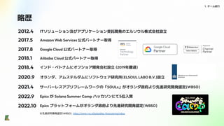 略歴
1. チーム紹介
ITソリューション及びアプリケーション受託開発のエルソウル株式会社設立
2012.4
2017.5 Amazon Web Services 公式パートナー取得
2017.8 Google Cloud 公式パートナー取得
2018.1
2018.4
2020.9
Alibaba Cloud 公式パートナー取得
インド・ベトナムにオフショア開発会社設立 (2019年撤退)
2021.4
オランダ、アムステルダムにソフトウェア研究所(ELSOUL LABO B.V.)設立
2022.9
サーバーレスアプリフレームワークの「SOULs」がオランダ政府より先進研究開発認定(WBSO)
Epics が Solana Summer Camp ハッカソンにて5位入賞
※先進研究開発認定(WBSO): https://www.rvo.nl/subsidies-ﬁnanciering/wbso
2022.10 Epics プラットフォームがオランダ政府より先進研究開発認定(WBSO)
 