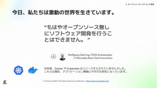 2. オープンソースソフトウェア革命
“もはやオープンソース無し
にソフトウェア開発を行うこ
とはできません。 ”
Wolfgang Gehring, FOSS Ambassador
// Mercedes Benz Tech Innovation
※ Octoverse 2022: The state of open source software - https://octoverse.github.com/
今日、私たちは激動の世界を生きています。
10年前、Docker や Kubenetes はリリースすらされていませんでした。
これらは現在、アプリケーション開発に不可欠な存在となっています。
 