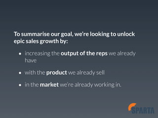 To summarise our goal, we’re looking to unlock 
epic sales growth by: 
• increasing the output of the reps we already 
have 
• with the product we already sell 
• in the market we’re already working in. 
 