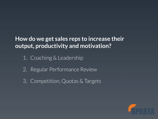 How do we get sales reps to increase their 
output, productivity and motivation? 
1. Coaching & Leadership 
2. Regular Performance Review 
3. Competition, Quotas & Targets 
 