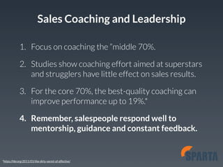 Sales Coaching and Leadership 
1. Focus on coaching the “middle 70%. 
2. Studies show coaching effort aimed at superstars 
and strugglers have little effect on sales results. 
3. For the core 70%, the best-quality coaching can 
improve performance up to 19%.* 
4. Remember, salespeople respond well to 
mentorship, guidance and constant feedback. 
*https://hbr.org/2011/01/the-dirty-secret-of-effective/ 
 