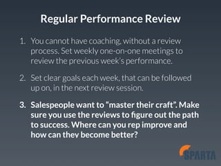 Regular Performance Review 
1. You cannot have coaching, without a review 
process. Set weekly one-on-one meetings to 
review the previous week’s performance. 
2. Set clear goals each week, that can be followed 
up on, in the next review session. 
3. Salespeople want to “master their craft”. Make 
sure you use the reviews to figure out the path 
to success. Where can you rep improve and 
how can they become better? 
 