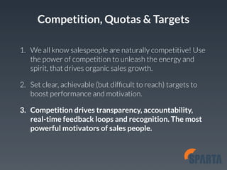 Competition, Quotas & Targets 
1. We all know salespeople are naturally competitive! Use 
the power of competition to unleash the energy and 
spirit, that drives organic sales growth. 
2. Set clear, achievable (but difficult to reach) targets to 
boost performance and motivation. 
3. Competition drives transparency, accountability, 
real-time feedback loops and recognition. The most 
powerful motivators of sales people. 
 