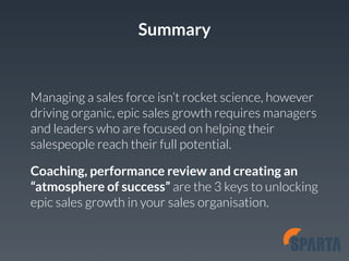 Summary 
Managing a sales force isn’t rocket science, however 
driving organic, epic sales growth requires managers 
and leaders who are focused on helping their 
salespeople reach their full potential. 
Coaching, performance review and creating an 
“atmosphere of success” are the 3 keys to unlocking 
epic sales growth in your sales organisation. 
 