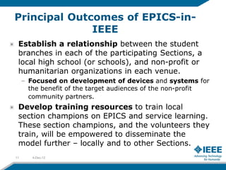 Principal Outcomes of EPICS-in-
              IEEE
 Establish a relationship between the student
 branches in each of the participating Sections, a
 local high school (or schools), and non-profit or
 humanitarian organizations in each venue.
     – Focused on development of devices and systems for
       the benefit of the target audiences of the non-profit
       community partners.
 Develop training resources to train local
 section champions on EPICS and service learning.
 These section champions, and the volunteers they
 train, will be empowered to disseminate the
 model further – locally and to other Sections.
11      4-Dec-12
 